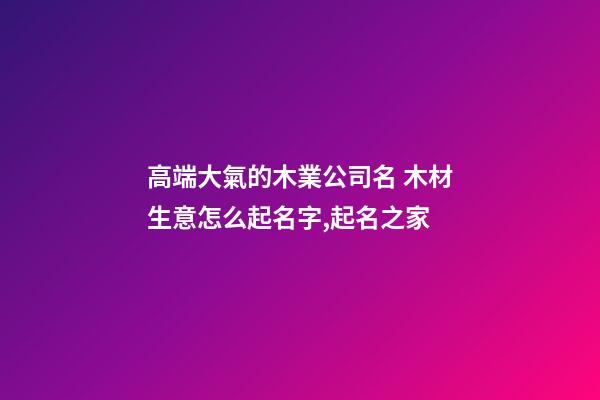 高端大氣的木業公司名 木材生意怎么起名字,起名之家-第1張-公司起名-玄機派